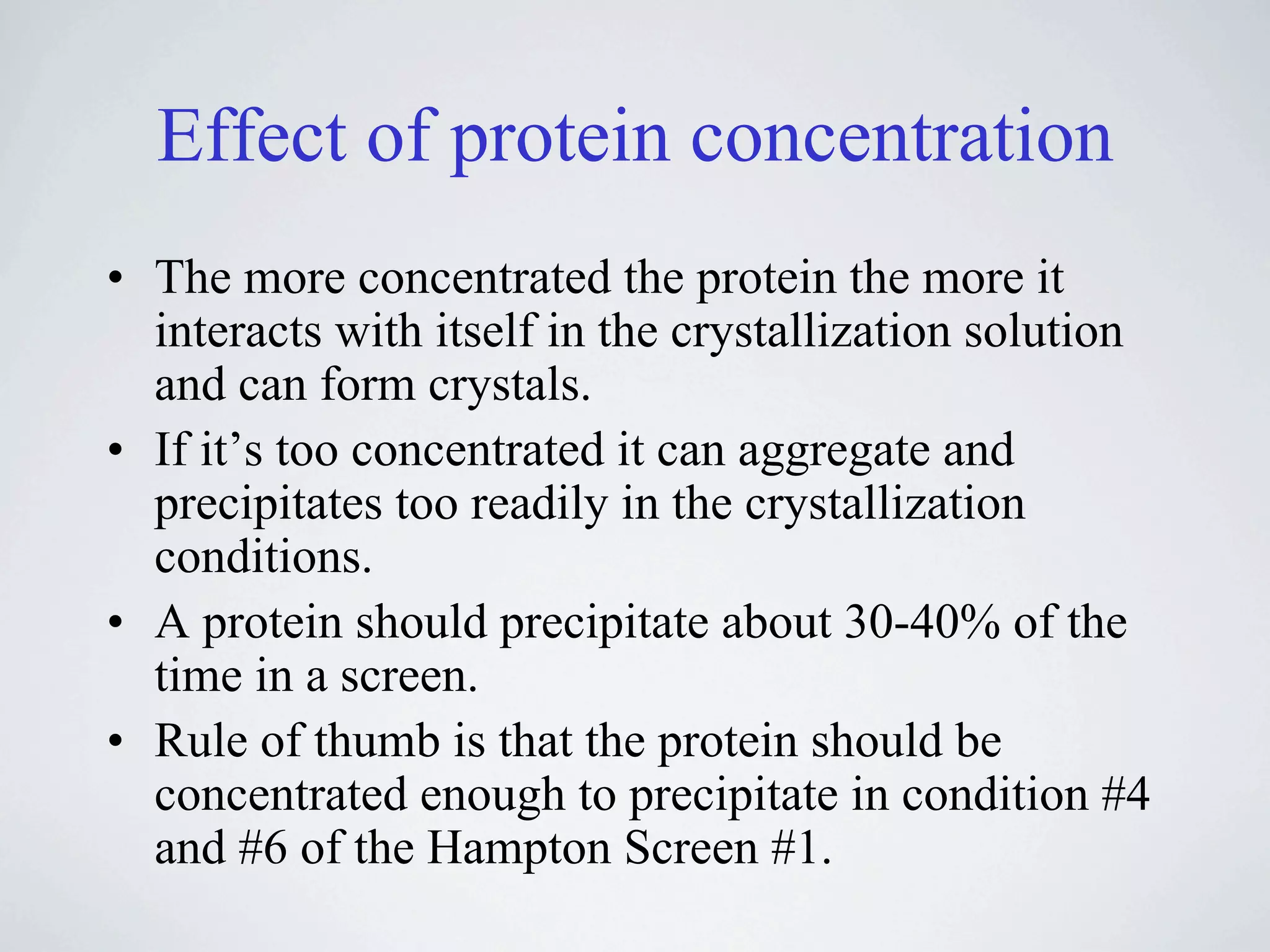 Effect of protein concentration
• The more concentrated the protein the more it
  interacts with itself in the crystallization solution
  and can form crystals.
• If it’s too concentrated it can aggregate and
  precipitates too readily in the crystallization
  conditions.
• A protein should precipitate about 30-40% of the
  time in a screen.
• Rule of thumb is that the protein should be
  concentrated enough to precipitate in condition #4
  and #6 of the Hampton Screen #1.
 