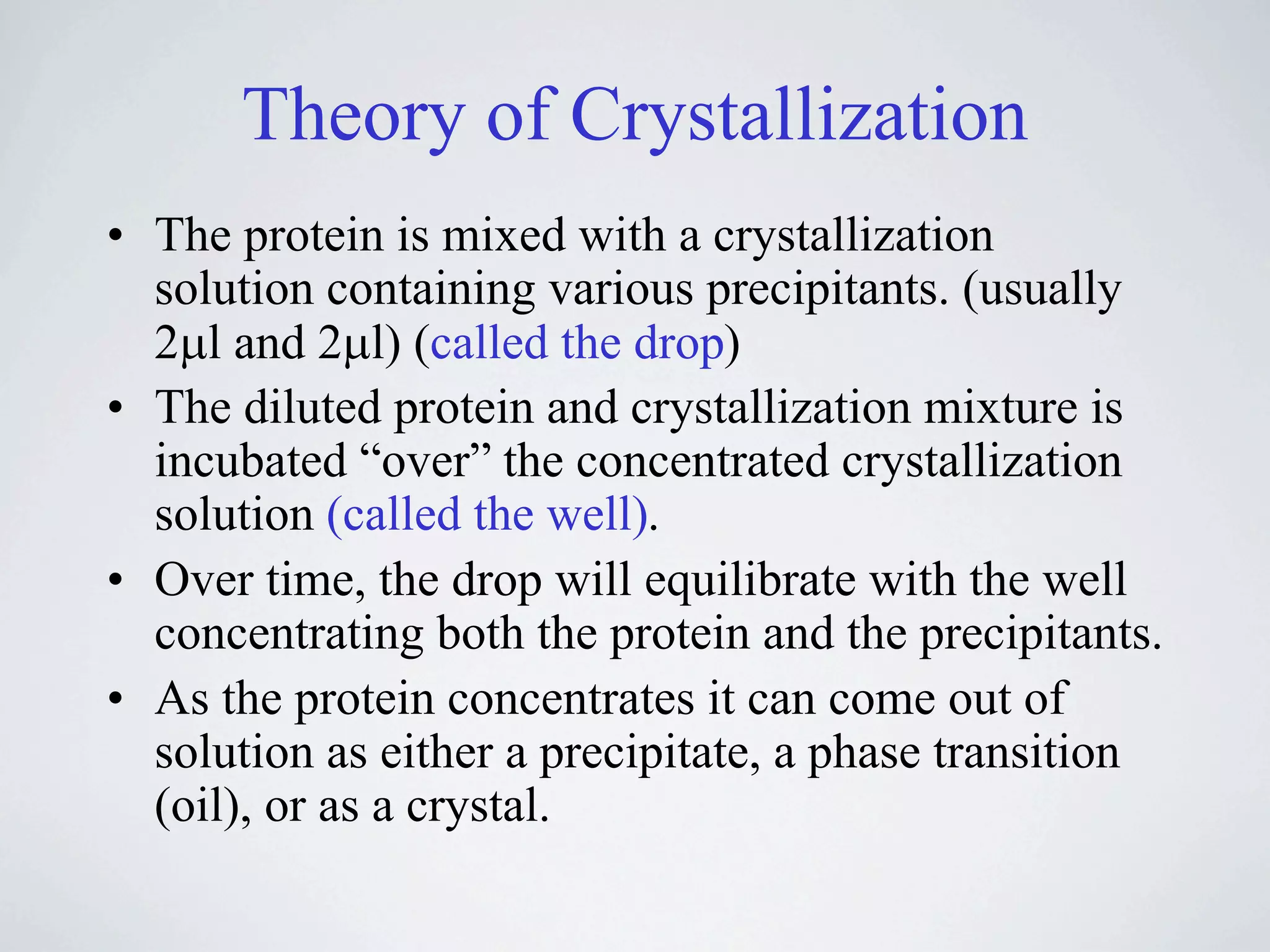 Theory of Crystallization
• The protein is mixed with a crystallization
  solution containing various precipitants. (usually
  2!l and 2!l) (called the drop)
• The diluted protein and crystallization mixture is
  incubated “over” the concentrated crystallization
  solution (called the well).
• Over time, the drop will equilibrate with the well
  concentrating both the protein and the precipitants.
• As the protein concentrates it can come out of
  solution as either a precipitate, a phase transition
  (oil), or as a crystal.
 