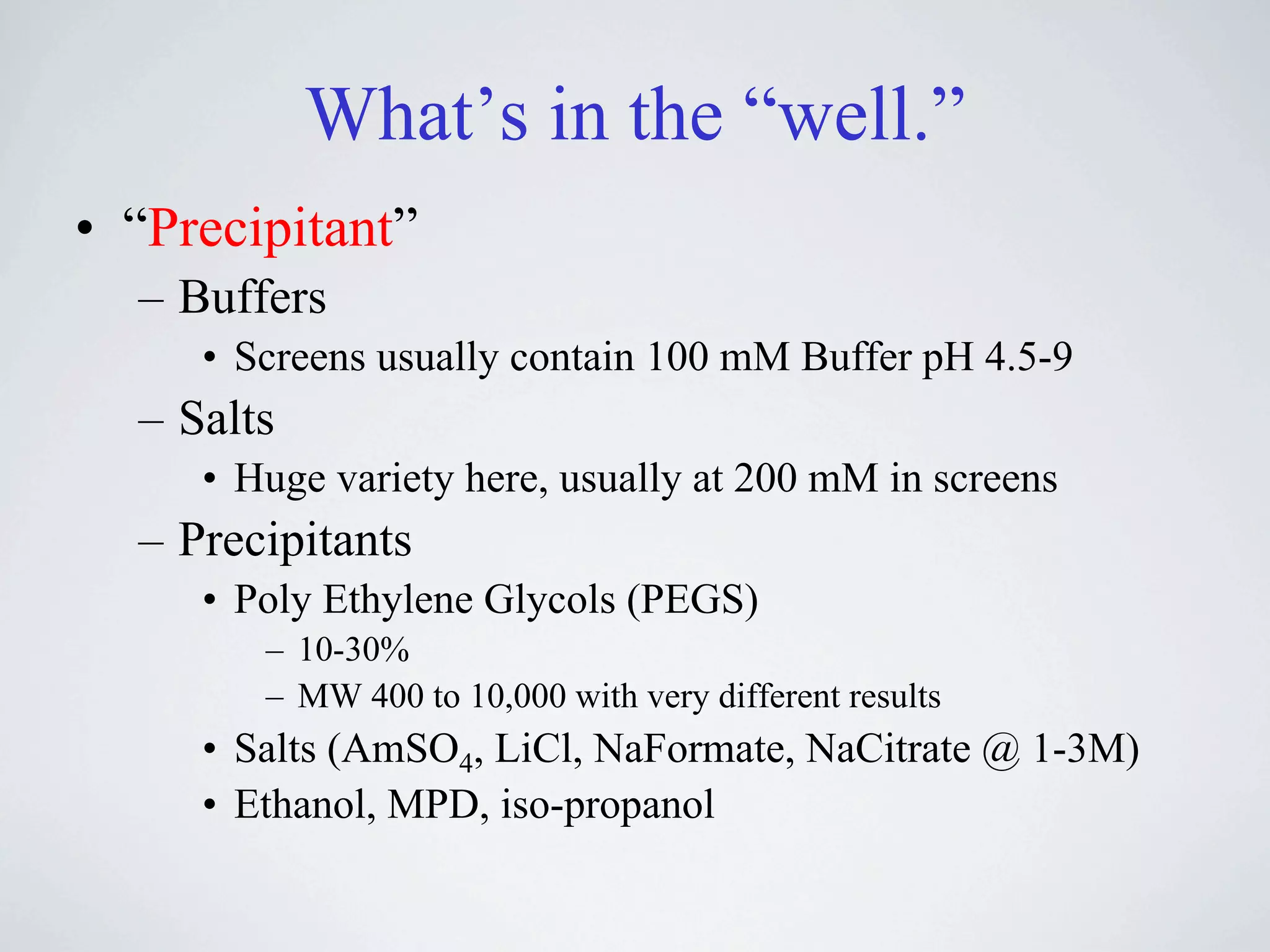 What’s in the “well.”
• “Precipitant”
  – Buffers
     • Screens usually contain 100 mM Buffer pH 4.5-9
  – Salts
     • Huge variety here, usually at 200 mM in screens
  – Precipitants
     • Poly Ethylene Glycols (PEGS)
        – 10-30%
        – MW 400 to 10,000 with very different results
     • Salts (AmSO4, LiCl, NaFormate, NaCitrate @ 1-3M)
     • Ethanol, MPD, iso-propanol
 