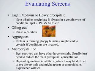 Evaluating Screens
• Light, Medium or Heavy precipitate
   – Note whether precipitate is always in a certain type of
     condition, <pH 7, PEGS, Salts etc.
• Oiling out
   – Phase separation
• Aggregates
   – Protein is forming gloopy bunches, might lead to
     crystals if conditions are tweaked.
• Microcrystalline
   – Best start you can have other large crystals. Usually just
     need to reduce the main precipitant concentration.
   – Depending on how small the crystals it may be difficult
     to see the crystals and might appear as a precipitate.
     Experience will tell.
 