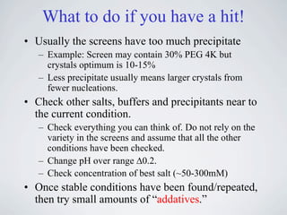 What to do if you have a hit!
• Usually the screens have too much precipitate
   – Example: Screen may contain 30% PEG 4K but
     crystals optimum is 10-15%
   – Less precipitate usually means larger crystals from
     fewer nucleations.
• Check other salts, buffers and precipitants near to
  the current condition.
   – Check everything you can think of. Do not rely on the
     variety in the screens and assume that all the other
     conditions have been checked.
   – Change pH over range !0.2.
   – Check concentration of best salt (~50-300mM)
• Once stable conditions have been found/repeated,
  then try small amounts of “addatives.”
 