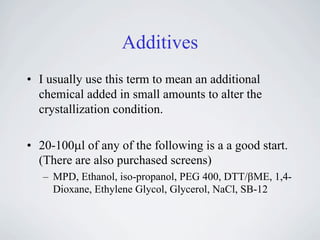 Additives
• I usually use this term to mean an additional
  chemical added in small amounts to alter the
  crystallization condition.

• 20-100!l of any of the following is a a good start.
  (There are also purchased screens)
   – MPD, Ethanol, iso-propanol, PEG 400, DTT/"ME, 1,4-
     Dioxane, Ethylene Glycol, Glycerol, NaCl, SB-12
 