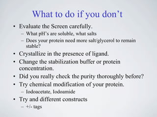 What to do if you don’t
• Evaluate the Screen carefully.
   – What pH’s are soluble, what salts
   – Does your protein need more salt/glycerol to remain
     stable?
• Crystallize in the presence of ligand.
• Change the stabilization buffer or protein
  concentration.
• Did you really check the purity thoroughly before?
• Try chemical modification of your protein.
   – Iodoacetate, Iodoamide
• Try and different constructs
   – +/- tags
 