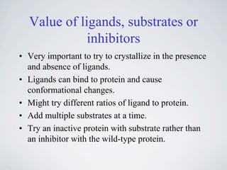 Value of ligands, substrates or
             inhibitors
• Very important to try to crystallize in the presence
  and absence of ligands.
• Ligands can bind to protein and cause
  conformational changes.
• Might try different ratios of ligand to protein.
• Add multiple substrates at a time.
• Try an inactive protein with substrate rather than
  an inhibitor with the wild-type protein.
 
