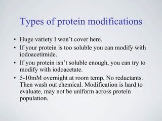 Types of protein modifications
• Huge variety I won’t cover here.
• If your protein is too soluble you can modify with
  iodoacetimide.
• If you protein isn’t soluble enough, you can try to
  modify with iodoacetate.
• 5-10mM overnight at room temp. No reductants.
  Then wash out chemical. Modification is hard to
  evaluate, may not be uniform across protein
  population.
 