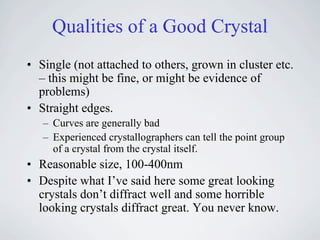 Qualities of a Good Crystal
• Single (not attached to others, grown in cluster etc.
  – this might be fine, or might be evidence of
  problems)
• Straight edges.
   – Curves are generally bad
   – Experienced crystallographers can tell the point group
     of a crystal from the crystal itself.
• Reasonable size, 100-400nm
• Despite what I’ve said here some great looking
  crystals don’t diffract well and some horrible
  looking crystals diffract great. You never know.
 