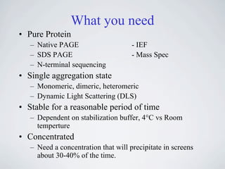 What you need
• Pure Protein
   – Native PAGE                     - IEF
   – SDS PAGE                        - Mass Spec
   – N-terminal sequencing
• Single aggregation state
   – Monomeric, dimeric, heteromeric
   – Dynamic Light Scattering (DLS)
• Stable for a reasonable period of time
   – Dependent on stabilization buffer, 4°C vs Room
     temperture
• Concentrated
   – Need a concentration that will precipitate in screens
     about 30-40% of the time.
 