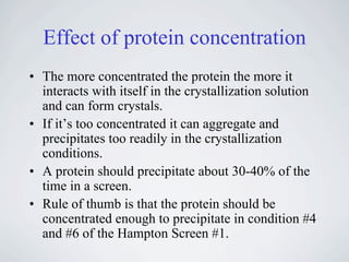 Effect of protein concentration
• The more concentrated the protein the more it
  interacts with itself in the crystallization solution
  and can form crystals.
• If it’s too concentrated it can aggregate and
  precipitates too readily in the crystallization
  conditions.
• A protein should precipitate about 30-40% of the
  time in a screen.
• Rule of thumb is that the protein should be
  concentrated enough to precipitate in condition #4
  and #6 of the Hampton Screen #1.
 