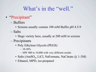 What’s in the “well.”
• “Precipitant”
  – Buffers
     • Screens usually contain 100 mM Buffer pH 4.5-9
  – Salts
     • Huge variety here, usually at 200 mM in screens
  – Precipitants
     • Poly Ethylene Glycols (PEGS)
        – 10-30%
        – MW 400 to 10,000 with very different results
     • Salts (AmSO4, LiCl, NaFormate, NaCitrate @ 1-3M)
     • Ethanol, MPD, iso-propanol
 