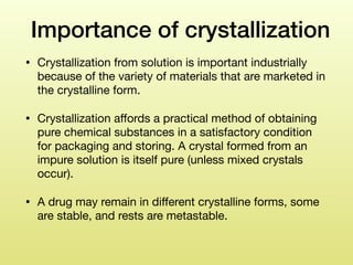 Importance of crystallization
• Crystallization from solution is important industrially
because of the variety of materials that are marketed in
the crystalline form. 

• Crystallization aﬀords a practical method of obtaining
pure chemical substances in a satisfactory condition
for packaging and storing. A crystal formed from an
impure solution is itself pure (unless mixed crystals
occur). 

• A drug may remain in diﬀerent crystalline forms, some
are stable, and rests are metastable.  
 