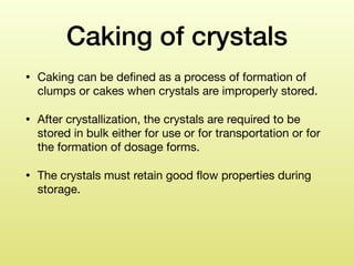 Caking of crystals
• Caking can be deﬁned as a process of formation of
clumps or cakes when crystals are improperly stored. 

• After crystallization, the crystals are required to be
stored in bulk either for use or for transportation or for
the formation of dosage forms. 

• The crystals must retain good ﬂow properties during
storage.
 