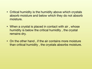 • Critical humidity is the humidity above which crystals
absorb moisture and below which they do not absorb
moisture. 

• When a crystal is placed in contact with air , whose
humidity is below the critical humidity , the crystal
remains dry. 

• On the other hand , if the air contains more moisture
than critical humidity , the crystals absorbs moisture.  
 