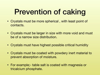 Prevention of caking
• Crystals must be more spherical , with least point of
contacts. 

• Crystals must be larger in size with more void and must
be of a narrow size distribution. 

• Crystals must have highest possible critical humidity 

• Crystals must be coated with powdery inert material to
prevent absorption of moisture. 

• For example;- table salt is coated with magnesia or
tricalcium phosphate.
 