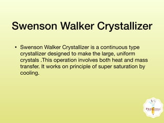 Swenson Walker Crystallizer
• Swenson Walker Crystallizer is a continuous type
crystallizer designed to make the large, uniform
crystals .This operation involves both heat and mass
transfer. It works on principle of super saturation by
cooling.
 
