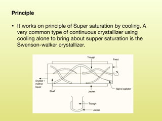 Principle 

• It works on principle of Super saturation by cooling. A
very common type of continuous crystallizer using
cooling alone to bring about supper saturation is the
Swenson-walker crystallizer.
 