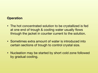 Operation
• The hot concentrated solution to be crystallized is fed
at one end of trough & cooling water usually ﬂows
through the jacket in counter current to the solution. 

• Sometimes extra amount of water is introduced into
certain sections of trough to control crystal size. 

• Nucleation may be started by short cold zone followed
by gradual cooling.
 