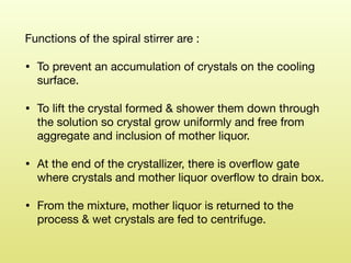 Functions of the spiral stirrer are : 

• To prevent an accumulation of crystals on the cooling
surface. 

• To lift the crystal formed & shower them down through
the solution so crystal grow uniformly and free from
aggregate and inclusion of mother liquor. 

• At the end of the crystallizer, there is overﬂow gate
where crystals and mother liquor overﬂow to drain box. 

• From the mixture, mother liquor is returned to the
process & wet crystals are fed to centrifuge.
 