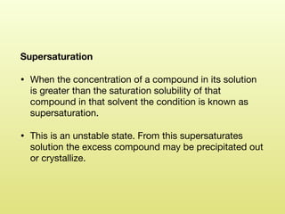 Supersaturation
• When the concentration of a compound in its solution
is greater than the saturation solubility of that
compound in that solvent the condition is known as
supersaturation. 

• This is an unstable state. From this supersaturates
solution the excess compound may be precipitated out
or crystallize.
 