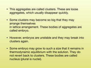• This aggregates are called clusters. These are loose
aggregates, which usually disappear quickly. 

• Some clusters may become so big that they may
arrange themselves  
in lattice arrangement. These bodies of aggregates are
called embryo. 

• However, embryos are unstable and they may break into
clusters again. 

• Some embryo may grow to such a size that it remains in  
thermodynamic equilibrium with the solution. They do
not revert back to clusters. These bodies are called
nucleus (plural is nuclei).
 