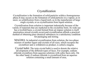 Crystallization
Crystallization is the formation of solid particles within a homogeneous
phase.It may occure as the formation of solid particles in a vapour, as in
snow; as solidification from a liquid melt, as in the manufacture of large
single crystals; or as crystallization from liquid solution.
Crystallization from solution is important industrially because of the
variety of materials that are marketed in the crystalline form. Its wide use
has a twofold basis; a crystal formed from an impure solution is itself
pure(unless mixed crystals occur),and crystallization affords a practical
method of obtaining pure chemical substances in a satisfactory condition
for packaging and storing.
MAGMA: In industrial crystallization from solution, the two-phase
mixture of mother liquor and crystals of all sizes, which occupies the
crystallizer and is withdrawn as product, is called a magma.
Crystal habit: The term crystal habit is used to denote the relative
development of the different types of faces. For example, sodium
chloride crystallizes from aqueous solutions with cubic faces only. On
the other hand, if sodium chloride is crystallized from an aqueous
solution containing a small amount of urea,
 