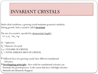 INVARIANT CRYSTALS
Under ideal conditions, a growing crystal maintains geometric similarity
During growth. Such a crystal is called invariant.
The size of a crystal is specified by characteristic length l.
L= øs dp =6vp /sp
Øs =sphericity
Dp =diameter of crystal
V p =VOLUME OF CRYSTAL
Sp =TOTAL SURFACEAREA OF CRYSTAL
 Different faces of a growing crystal have different translational
Velocities.
Overlapping principle:- faces with low translational velocities can
Dominate the growth process to the extent that faces with high velocities
Diminish and ultimately disappear.
 