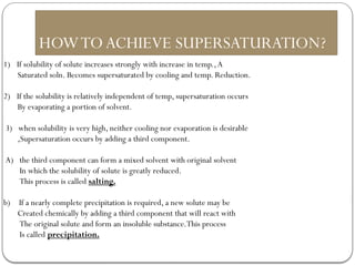 HOWTOACHIEVE SUPERSATURATION?
1) If solubility of solute increases strongly with increase in temp.,A
Saturated soln. Becomes supersaturated by cooling and temp. Reduction.
2) If the solubility is relatively independent of temp, supersaturation occurs
By evaporating a portion of solvent.
3) when solubility is very high, neither cooling nor evaporation is desirable
,Supersaturation occurs by adding a third component.
A) the third component can form a mixed solvent with original solvent
In which the solubility of solute is greatly reduced.
This process is called salting.
b) If a nearly complete precipitation is required, a new solute may be
Created chemically by adding a third component that will react with
The original solute and form an insoluble substance.This process
Is called precipitation.
 
