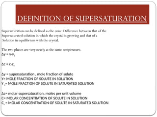 DEFINITION OF SUPERSATURATION
Supersaturation can be defined as the conc. Difference between that of the
Supersaturated solution in which the crystal is growing and that of a
Solution in equilibrium with the crystal.
The two phases are very nearly at the same temperature.
Δy = y-ys
Δc = c-cs
Δy = supersaturation , mole fraction of solute
Y= MOLE FRACTION OF SOLUTE IN SOLUTION
Y s= MOLE FRACTION OF SOLUTE IN SATURATED SOLUTION
Δc= molar supersaturation, moles per unit volume
C= MOLAR CONCENTRATION OF SOLUTE IN SOLUTION
Cs = MOLAR CONCENTRATION OF SOLUTE IN SATURATED SOLUTION
 