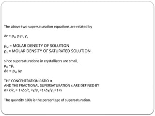 The above two supersaturation equations are related by
Δc = ρM y-ρs ys
ρM = MOLAR DENSITY OF SOLUTION
ρS = MOLAR DENSITY OF SATURATED SOLUTION
since supersaturations in crystallizers are small,
ρM =ρs
Δc = ρM Δy
THE CONCENTRATION RATIO α
AND THE FRACTIONAL SUPERSATURATION s ARE DEFINED BY
α= c/cs = 1+Δc/cs =y/ys =1+Δy/ys =1+s
The quantity 100s is the percentage of supersaturation.
 