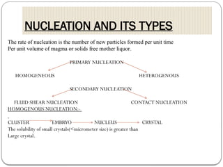 NUCLEATION AND ITS TYPES
The rate of nucleation is the number of new particles formed per unit time
Per unit volume of magma or solids free mother liquor.
PRIMARY NUCLEATION
HOMOGENEOUS HETEROGENOUS
SECONDARY NUCLEATION
FLUID SHEAR NUCLEATION CONTACT NUCLEATION
HOMOGENOUS NUCLEATION:-
CLUSTER EMBRYO NUCLEUS CRYSTAL
The solubility of small crystals(<micrometer size) is greater than
Large crystal.
 