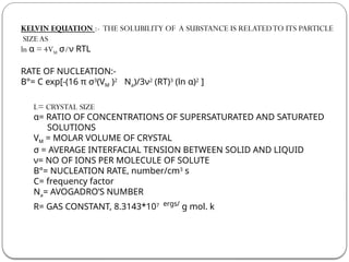 KELVIN EQUATION :- THE SOLUBILITY OF A SUBSTANCE IS RELATEDTO ITS PARTICLE
SIZEAS
ln α = 4VM σ/ν RTL
RATE OF NUCLEATION:-
B°= C exp[-(16 π σ3
(VM )2
Na)/3ν2
(RT)3
(ln α)2
]
L= CRYSTAL SIZE
α= RATIO OF CONCENTRATIONS OF SUPERSATURATED AND SATURATED
SOLUTIONS
VM = MOLAR VOLUME OF CRYSTAL
σ = AVERAGE INTERFACIAL TENSION BETWEEN SOLID AND LIQUID
ν= NO OF IONS PER MOLECULE OF SOLUTE
B°= NUCLEATION RATE, number/cm3
s
C= frequency factor
Na= AVOGADRO’S NUMBER
R= GAS CONSTANT, 8.3143*107 ergs/
g mol. k
 