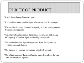 PURITY OF PRODUCT
A well formed crystal is nearly pure.
A crystal can retain mother liquor when separated from magma.
When retained mother liquor of low purity is dried on the product,
Contamination results.
The extent of contamination depends on the amount and degree
Of impurity of mother liquor retained by the crystals.
 The retained mother liquor is separated from the crystals by
Filtration or centrifuging.
 The balance is removed by washing with fresh solvent.
 The effectiveness of these purification steps depends on the size
And uniformity of crystals.
 