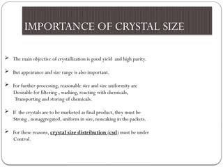 IMPORTANCE OF CRYSTAL SIZE
 The main objective of crystallization is good yield and high purity.
 But appearance and size range is also important.
 For further processing, reasonable size and size uniformity are
Desirable for filtering , washing, reacting with chemicals,
Transporting and storing of chemicals.
 If the crystals are to be marketed as final product, they must be
Strong , nonaggregated, uniform in size, noncaking in the packets.
 For these reasons, crystal size distribution (csd) must be under
Control.
 