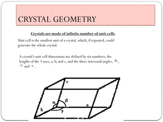 CRYSTAL GEOMETRY
Crystals are made of infinite number of unit cells.
Unit cell is the smallest unit of a crystal, which, if repeated, could
generate the whole crystal.
A crystal’s unit cell dimensions are defined by six numbers, the
lengths of the 3 axes, a, b, and c, and the three interaxial angles, ,
 and .
 