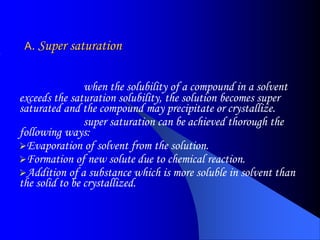 A. Super saturation
when the solubility of a compound in a solvent
exceeds the saturation solubility, the solution becomes super
saturated and the compound may precipitate or crystallize.
super saturation can be achieved thorough the
following ways:
Evaporation of solvent from the solution.
Formation of new solute due to chemical reaction.
Addition of a substance which is more soluble in solvent than
the solid to be crystallized.
 