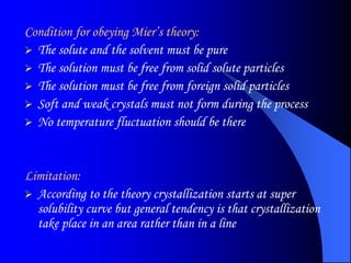 Condition for obeying Mier’s theory:
 The solute and the solvent must be pure
 The solution must be free from solid solute particles
 The solution must be free from foreign solid particles
 Soft and weak crystals must not form during the process
 No temperature fluctuation should be there
Limitation:
 According to the theory crystallization starts at super
solubility curve but general tendency is that crystallization
take place in an area rather than in a line
 