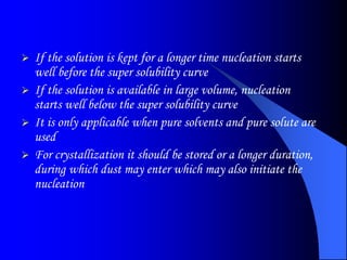  If the solution is kept for a longer time nucleation starts
well before the super solubility curve
 If the solution is available in large volume, nucleation
starts well below the super solubility curve
 It is only applicable when pure solvents and pure solute are
used
 For crystallization it should be stored or a longer duration,
during which dust may enter which may also initiate the
nucleation
 