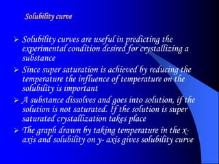 Solubility curve
 Solubility curves are useful in predicting the
experimental condition desired for crystallizing a
substance
 Since super saturation is achieved by reducing the
temperature the influence of temperature on the
solubility is important
 A substance dissolves and goes into solution, if the
solution is not saturated. If the solution is super
saturated crystallization takes place
 The graph drawn by taking temperature in the x-
axis and solubility on y- axis gives solubility curve
 