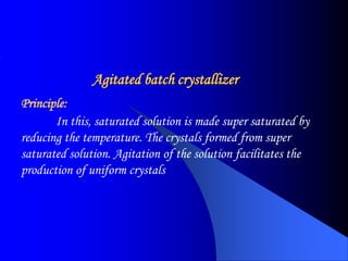 Agitated batch crystallizer
Principle:
In this, saturated solution is made super saturated by
reducing the temperature. The crystals formed from super
saturated solution. Agitation of the solution facilitates the
production of uniform crystals
 