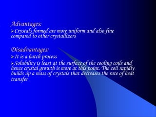 Advantages:
Crystals formed are more uniform and also fine
compared to other crystallizers
Disadvantages:
It is a batch process
Solubility is least at the surface of the cooling coils and
hence crystal growth is more at this point. The coil rapidly
builds up a mass of crystals that decreases the rate of heat
transfer
 