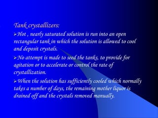 Tank crystallizers:
Hot , nearly saturated solution is run into an open
rectangular tank in which the solution is allowed to cool
and deposit crystals.
No attempt is made to seed the tanks, to provide for
agitation or to accelerate or control the rate of
crystallization.
When the solution has sufficiently cooled which normally
takes a number of days, the remaining mother liquor is
drained off and the crystals removed manually.
 