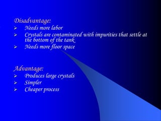Disadvantage:
 Needs more labor
 Crystals are contaminated with impurities that settle at
the bottom of the tank
 Needs more floor space
Advantage:
 Produces large crystals
 Simpler
 Cheaper process
 