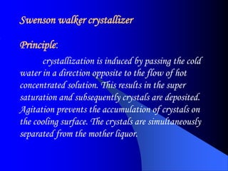 Swenson walker crystallizer
Principle:
crystallization is induced by passing the cold
water in a direction opposite to the flow of hot
concentrated solution. This results in the super
saturation and subsequently crystals are deposited.
Agitation prevents the accumulation of crystals on
the cooling surface. The crystals are simultaneously
separated from the mother liquor.
 