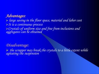 Advantages:
 large saving in the floor space, material and labor cost
It is a continuous process
Crystals of uniform size and free from inclusions and
aggregates can be obtained
Disadvantage:
 the scrapper may break the crystals to a little extent while
agitating the suspension
 