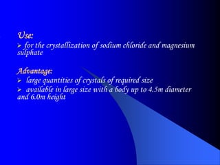 Use:
 for the crystallization of sodium chloride and magnesium
sulphate
Advantage:
 large quantities of crystals of required size
 available in large size with a body up to 4.5m diameter
and 6.0m height
 
