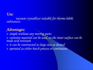 Use:
vacuum crystallizer suitable for thermo labile
substances.
Advantages:
 simple without any moving parts
 corrosive material can be used, as the inner surface can be
made acid resistant
 it can be constructed as large size as desired
 operated as either batch process or continuous
 