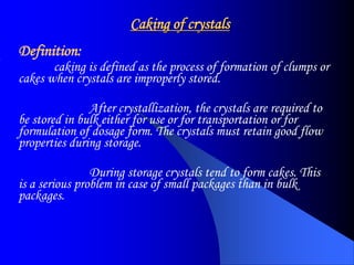 Caking of crystals
Definition:
caking is defined as the process of formation of clumps or
cakes when crystals are improperly stored.
After crystallization, the crystals are required to
be stored in bulk either for use or for transportation or for
formulation of dosage form. The crystals must retain good flow
properties during storage.
During storage crystals tend to form cakes. This
is a serious problem in case of small packages than in bulk
packages.
 