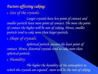 Factors affecting caking:
 Size of the crystals:
Larger crystals have less point of contact and
smaller particle have more point of contact. The more the point
of contact the higher will be rate of caking. Hence, smaller
particle tend to cake more than larger particle.
 Shape of crystals:
Spherical particle possess the least point of
contact. Hence, distorted crystals tend to cake more than
spherical particle.
 Humidity:
The higher the humidity of the atmosphere to
which the crystals are exposed , more will be the rate of caking.
 