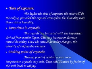  Time of exposure:
The higher the time of exposure the more will be
the caking, provided the exposed atmosphere has humidity more
than critical humidity.
 Impurities in crystals:
The crystals can be coated with the impurities
derived from mother liquor. This may increase or decrease
critical humidity. Once the critical humidity changes, the
property of caking also changes.
 Melting point of crystals:
Melting point of crystals is near room
temperature, crystals may melt. Then solidification by fusion of
the melt leads to caking.
 