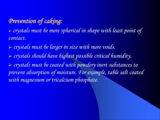 Prevention of caking:
 crystals must be more spherical in shape with least point of
contact.
 crystals must be larger in size with more voids.
 crystals should have highest possible critical humidity.
 crystals must be coated with powdery inert substances to
prevent absorption of moisture. For example, table salt coated
with magnesium or tricalcium phosphate.
 