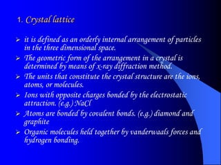 1. Crystal lattice
 it is defined as an orderly internal arrangement of particles
in the three dimensional space.
 The geometric form of the arrangement in a crystal is
determined by means of x-ray diffraction method.
 The units that constitute the crystal structure are the ions,
atoms, or molecules.
 Ions with opposite charges bonded by the electrostatic
attraction. (e.g.) NaCl
 Atoms are bonded by covalent bonds. (e.g.) diamond and
graphite
 Organic molecules held together by vanderwaals forces and
hydrogen bonding.
 